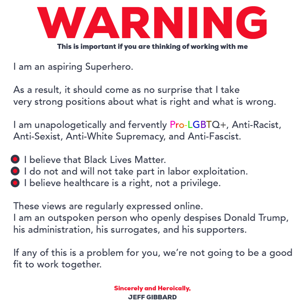 I am an aspiring Superhero.

As a result, it should come as no surprise that I take very strong positions about what is right and what is wrong.

I am unapologetically and fervently Pro-LGBTQ+, Anti-Racist, Anti-Sexist, Anti-White Supremacy, and Anti-Fascist.

I believe that Black Lives Matter.
I do not and will not take part in labor exploitation.
I believe healthcare is a right, not a privilege.

These views are regularly expressed online.

I am an outspoken person who openly despises Donald Trump, his administration, his surrogates, and his supporters.

If any of this is a problem for you, we’re not going to be a good fit to work together.